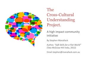 The
Cross-Cultural
Understanding
Project.
A high impact community
initiative
By Stephen Manallack
Author, “Soft Skills for a Flat World”
(Tata McGraw-Hill India, 2012)
Email stephen@manallack.com.au
 