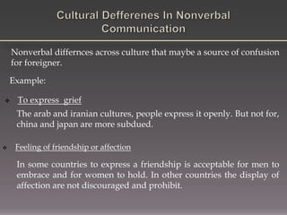 Nonverbal differnces across culture that maybe a source of confusion
for foreigner.
 To express grief
The arab and iranian cultures, people express it openly. But not for,
china and japan are more subdued.
Example:
 Feeling of friendship or affection
In some countries to express a friendship is acceptable for men to
embrace and for women to hold. In other countries the display of
affection are not discouraged and prohibit.
 
