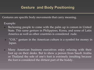 Gestures are specific body movements that carry meaning.
Example:
 Beckoning people to come with the palm up is comon in United
State. This same gesture in Philippines, Korea, and some of Latin
America as well as other countries is considered rude.
 “O.K.” gesture in the American culture is a symbol for money in
Japan.
 Many American business executives enjoy relaxing with their
foot up on their desks. But to show a person from Saudi Arabia
or Thailand the sole of one’s foot is extrimely insulting because
the foot is considered the dirtiest part of the boddy.
 
