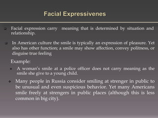  Facial expression carry meaning that is determined by situation and
relationship.
Example:
 In American culture the smile is typically an expression of pleasure. Yet
also has other function; a smile may show affection, convey politness, or
disguise true feeling
 A woman’s smile at a police officer does not carry meaning as the
smile she give to a young child.
 Many people in Russia consider smiling at strenger in public to
be unusual and even suspicious behavior. Yet many Americans
smile freely at strengers in public places (although this is less
common in big city).
 