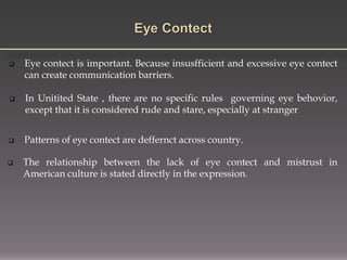 Eye contect is important. Because insusfficient and excessive eye contect
can create communication barriers.
 Patterns of eye contect are deffernct across country.
 In Unitited State , there are no specific rules governing eye behovior,
except that it is considered rude and stare, especially at stranger
 The relationship between the lack of eye contect and mistrust in
American culture is stated directly in the expression.
 