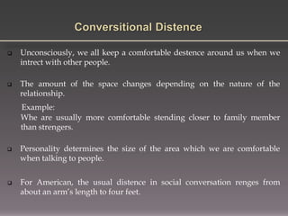  Unconsciously, we all keep a comfortable destence around us when we
intrect with other people.
 The amount of the space changes depending on the nature of the
relationship.
Example:
Whe are usually more comfortable stending closer to family member
than strengers.
 Personality determines the size of the area which we are comfortable
when talking to people.
 For American, the usual distence in social conversation renges from
about an arm’s length to four feet.
 