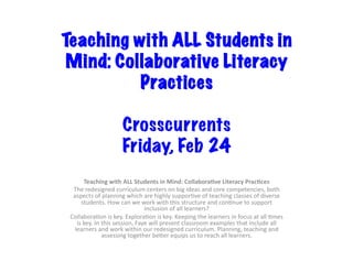 Teaching with ALL Students in
Mind: Collaborative Literacy
Practices 	
Crosscurrents
Friday, Feb 24
Teaching	with	ALL	Students	in	Mind:	Collabora9ve	Literacy	Prac9ces		
The	redesigned	curriculum	centers	on	big	ideas	and	core	competencies,	both	
aspects	of	planning	which	are	highly	suppor8ve	of	teaching	classes	of	diverse	
students.	How	can	we	work	with	this	structure	and	con8nue	to	support	
inclusion	of	all	learners?		
Collabora8on	is	key.	Explora8on	is	key.	Keeping	the	learners	in	focus	at	all	8mes	
is	key.	In	this	session,	Faye	will	present	classroom	examples	that	include	all	
learners	and	work	within	our	redesigned	curriculum.	Planning,	teaching	and	
assessing	together	beEer	equips	us	to	reach	all	learners.		
 