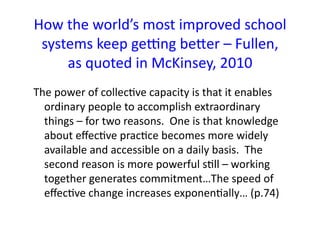 How	
  the	
  world’s	
  most	
  improved	
  school	
  
 systems	
  keep	
  ge]ng	
  beSer	
  –	
  Fullen,	
  
       as	
  quoted	
  in	
  McKinsey,	
  2010	
  
The	
  power	
  of	
  collecBve	
  capacity	
  is	
  that	
  it	
  enables	
  
  ordinary	
  people	
  to	
  accomplish	
  extraordinary	
  
  things	
  –	
  for	
  two	
  reasons.	
  	
  One	
  is	
  that	
  knowledge	
  
  about	
  eﬀecBve	
  pracBce	
  becomes	
  more	
  widely	
  
  available	
  and	
  accessible	
  on	
  a	
  daily	
  basis.	
  	
  The	
  
  second	
  reason	
  is	
  more	
  powerful	
  sBll	
  –	
  working	
  
  together	
  generates	
  commitment…The	
  speed	
  of	
  
  eﬀecBve	
  change	
  increases	
  exponenBally…	
  (p.74)	
  
 