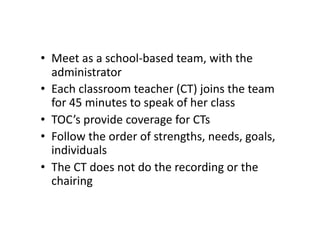 •  Meet	
  as	
  a	
  school-­‐based	
  team,	
  with	
  the	
  
   administrator	
  
•  Each	
  classroom	
  teacher	
  (CT)	
  joins	
  the	
  team	
  
   for	
  45	
  minutes	
  to	
  speak	
  of	
  her	
  class	
  
•  TOC’s	
  provide	
  coverage	
  for	
  CTs	
  
•  Follow	
  the	
  order	
  of	
  strengths,	
  needs,	
  goals,	
  
   individuals	
  
•  The	
  CT	
  does	
  not	
  do	
  the	
  recording	
  or	
  the	
  
   chairing	
  
 