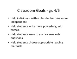 Classroom	
  Goals	
  -­‐	
  gr.	
  4/5	
  
•  Help	
  individuals	
  within	
  class	
  to	
  	
  become	
  more	
  
   independent	
  
•  Help	
  students	
  write	
  more	
  powerfully,	
  with	
  
   criteria	
  	
  
•  Help	
  students	
  learn	
  to	
  ask	
  real	
  research	
  
   quesBons	
  
•  Help	
  students	
  choose	
  appropriate	
  reading	
  
   materials	
  
 