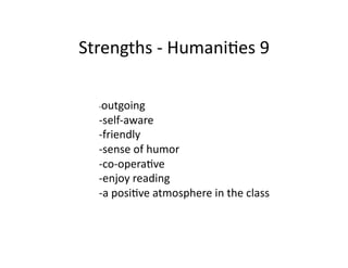 Strengths	
  -­‐	
  HumaniBes	
  9	
  

   -­‐outgoing	
  
   -­‐self-­‐aware	
  
   -­‐friendly	
  
   -­‐sense	
  of	
  humor	
  
   -­‐co-­‐operaBve	
  
   -­‐enjoy	
  reading	
  
   -­‐a	
  posiBve	
  atmosphere	
  in	
  the	
  class	
  
 