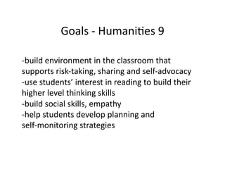 Goals	
  -­‐	
  HumaniBes	
  9	
  

-­‐ build	
  environment	
  in	
  the	
  classroom	
  that	
  	
  
supports	
  risk-­‐taking,	
  sharing	
  and	
  self-­‐advocacy	
  	
  	
  
-­‐ use	
  students’	
  interest	
  in	
  reading	
  to	
  build	
  their	
  	
  
higher	
  level	
  thinking	
  skills	
  
-­‐ build	
  social	
  skills,	
  empathy	
  
-­‐ help	
  students	
  develop	
  planning	
  and	
  	
  
self-­‐monitoring	
  strategies	
  
 