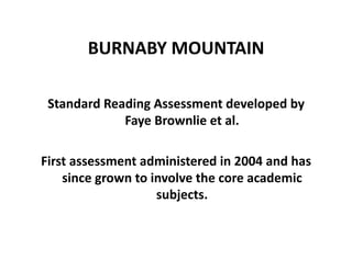 BURNABY	
  MOUNTAIN	
  

 Standard	
  Reading	
  Assessment	
  developed	
  by	
  
                Faye	
  Brownlie	
  et	
  al.	
  

First	
  assessment	
  administered	
  in	
  2004	
  and	
  has	
  
    since	
  grown	
  to	
  involve	
  the	
  core	
  academic	
  
                             subjects.	
  
 