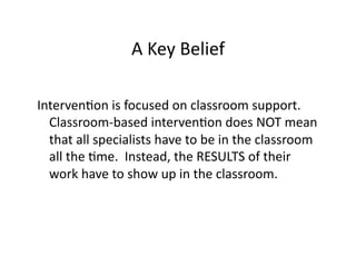 A	
  Key	
  Belief	
  

IntervenBon	
  is	
  focused	
  on	
  classroom	
  support.	
  	
  
  Classroom-­‐based	
  intervenBon	
  does	
  NOT	
  mean	
  
  that	
  all	
  specialists	
  have	
  to	
  be	
  in	
  the	
  classroom	
  
  all	
  the	
  Bme.	
  	
  Instead,	
  the	
  RESULTS	
  of	
  their	
  
  work	
  have	
  to	
  show	
  up	
  in	
  the	
  classroom.	
  
 