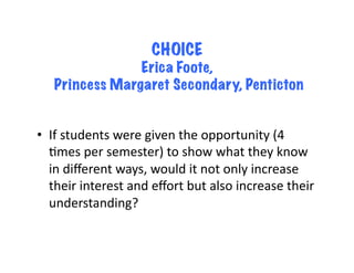 CHOICE
                 Erica Foote,
    Princess Margaret Secondary, Penticton


•  If	
  students	
  were	
  given	
  the	
  opportunity	
  (4	
  
   Bmes	
  per	
  semester)	
  to	
  show	
  what	
  they	
  know	
  
   in	
  diﬀerent	
  ways,	
  would	
  it	
  not	
  only	
  increase	
  
   their	
  interest	
  and	
  eﬀort	
  but	
  also	
  increase	
  their	
  
   understanding?	
  	
  
 