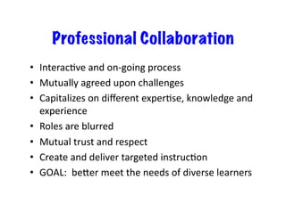 Professional Collaboration
•  InteracBve	
  and	
  on-­‐going	
  process	
  
•  Mutually	
  agreed	
  upon	
  challenges	
  
•  Capitalizes	
  on	
  diﬀerent	
  experBse,	
  knowledge	
  and	
  
   experience	
  
•  Roles	
  are	
  blurred	
  
•  Mutual	
  trust	
  and	
  respect	
  
•  Create	
  and	
  deliver	
  targeted	
  instrucBon	
  
•  GOAL:	
  	
  beSer	
  meet	
  the	
  needs	
  of	
  diverse	
  learners	
  
 