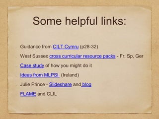 Some helpful links:
Guidance from CILT Cymru (p28-32)
West Sussex cross curricular resource packs - Fr, Sp, Ger
Case study of how you might do it
Ideas from MLPSI (Ireland)
Julie Prince - Slideshare and blog
FLAME and CLIL
 