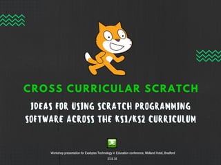 IDEAS FOR USING SCRATCH PROGRAMMING
SOFTWARE ACROSS THE KS1/KS2 CURRICULUM
CROSS CURRICULAR SCRATCH
Workshop presentation for Exabytes Technology in Education conference, Midland Hotel, Bradford
23.6.16
 