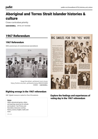 padlet.com/boswellsam/ATSI_histories_and_culture
Aboriginal and Torres Strait Islander histories &
culture
Cross-curriculum priority
SAM BOSWELL APR 06, 2017 08:20AM
1967 Referendum
1967 Referendum
50th anniversary of constitutional amendment
Image from @Aust_parliament tweet stream
https://twitter.com/aust_parliament/status/868225234608
029696 ― SAM BOSWELL
Righting wrongs in the 1967 referendum
ABC Splash resource suited to Year 10 students
Home
3000+ educational games, videos
and teaching resources for schools
and students. Free Primary and
Secondary resources covering
history, science, English, maths and
more
SPLASH
Explore the feelings and experiences of
voting day in the 1967 referendum
 