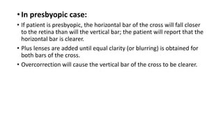 • In presbyopic case:
• If patient is presbyopic, the horizontal bar of the cross will fall closer
to the retina than will the vertical bar; the patient will report that the
horizontal bar is clearer.
• Plus lenses are added until equal clarity (or blurring) is obtained for
both bars of the cross.
• Overcorrection will cause the vertical bar of the cross to be clearer.
 
