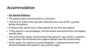 Accommodation
• For Normal Patients:
• The patient wears his full-distance correction.
• A 0.25-D or 0.50-D cross cylinder with the minus axis at 90° is placed
before the patient.
• A Jacques blur-point cross is then placed 33 cm from the patient.
• If the patient is not presbyopic, the horizontal and vertical lines will appear
equally clear.
• The card is then slowly moved toward the patient’s eye, and he is asked to
report when the horizontal lines appear blacker than the vertical lines.
• At this point, the amount of accommodation is determined from the
distance between the patient’s eye and the target.
 