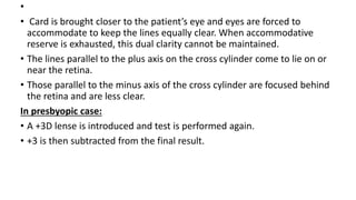 •
• Card is brought closer to the patient’s eye and eyes are forced to
accommodate to keep the lines equally clear. When accommodative
reserve is exhausted, this dual clarity cannot be maintained.
• The lines parallel to the plus axis on the cross cylinder come to lie on or
near the retina.
• Those parallel to the minus axis of the cross cylinder are focused behind
the retina and are less clear.
In presbyopic case:
• A +3D lense is introduced and test is performed again.
• +3 is then subtracted from the final result.
 