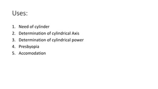 Uses:
1. Need of cylinder
2. Determination of cylindrical Axis
3. Determination of cylindrical power
4. Presbyopia
5. Accomodation
 