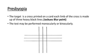 Presbyopia
• The target is a cross printed on a card each limb of the cross is made
up of three heavy black lines.(Jackues Blur point)
• The test may be performed monocularly or binocularly.
 