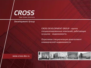 CROSS DEVELOPMENT GROUP - группа
специализированных компаний, работающих
на рынке недвижимости.
Отраслевая специализация-девелопмент
коммерческой недвижимости.
 