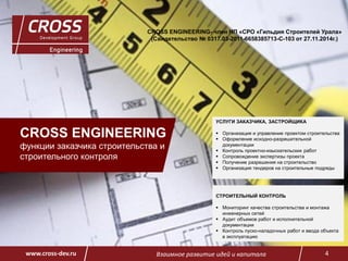 Взаимное развитие идей и капитала 4www.cross-dev.ru
CROSS ENGINEERING
функции заказчика строительства и
строительного контроля
CROSS ENGINEERING- член НП «СРО «Гильдия Строителей Урала»
(Свидетельство № 0317.03-2011-6658385713-С-103 от 27.11.2014г.)
УСЛУГИ ЗАКАЗЧИКА, ЗАСТРОЙЩИКА
 Организация и управление проектом строительства
 Оформление исходно-разрешительной
документации
 Контроль проектно-изыскательских работ
 Сопровождение экспертизы проекта
 Получение разрешения на строительство
 Организация тендеров на строительные подряды
СТРОИТЕЛЬНЫЙ КОНТРОЛЬ
 Мониторинг качества строительства и монтажа
инженерных сетей
 Аудит объемов работ и исполнительной
документации
 Контроль пуско-наладочных работ и ввода объекта
в эксплуатацию
 