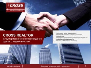 Взаимное развитие идей и капитала 7www.cross-dev.ru
CROSS REALTOR
Cтруктурирование и сопровождение
сделок с недвижимостью
 Мониторинг рынка недвижимости;
 Подбор объектов под интересы инвесторов,
арендаторов;
 Подбор арендаторов и покупателей для владельцев
коммерческой недвижимости;
 Реклама и PR объектов (проектов)
 