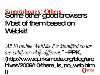 Opera Software Smartphones: Others Some other good browsers Most of them based on Webkit! “All 10 mobile WebKits I’ve identified so far are subtly or wildly different.”  --PPK, (http://www.quirksmode.org/blog/archives/2009/10/there_is_no_web.html) 