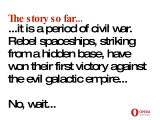 Opera Software The story so far... ...it is a period of civil war. Rebel spaceships, striking from a hidden base, have won their first victory against the evil galactic empire...  No, wait... 