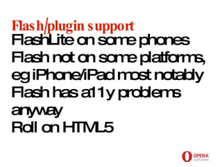 Opera Software Flash/plugin support FlashLite on some phones Flash not on some platforms, eg iPhone/iPad most notably Flash has a11y problems anyway Roll on HTML5 