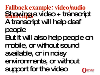 Opera Software Fallback example: video/audio transcripts Showing a video + transcript A transcript will help deaf people But it will also help people on mobile, or without sound available, or in noisy environments, or without support for the video 