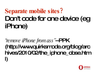Opera Software Separate mobile sites? Don't code for one device (eg iPhone) “remove iPhone from ass” --PPK (http://www.quirksmode.org/blog/archives/2010/02/the_iphone_obse.html) 