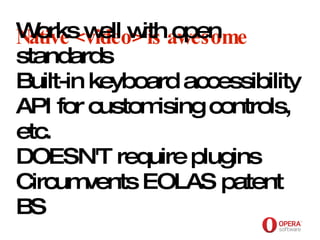 Opera Software Native <video> is awesome Works well with open standards Built-in keyboard accessibility API for customising controls, etc. DOESN'T require plugins Circumvents EOLAS patent BS 