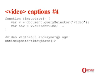 Opera Software <video> captions #4 function timeupdate() {    var v = document.querySelector('video');    var now = v.currentTime;  … }  <video width=600 src=synergy.ogv ontimeupdate=timeupdate()> 