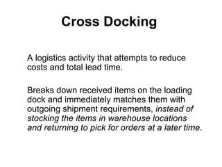 Cross Docking

A logistics activity that attempts to reduce
costs and total lead time.

Breaks down received items on the loading
dock and immediately matches them with
outgoing shipment requirements, instead of
stocking the items in warehouse locations
and returning to pick for orders at a later time.
 