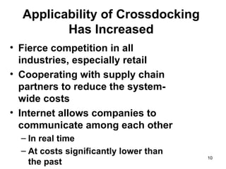Applicability of Crossdocking
         Has Increased
• Fierce competition in all
  industries, especially retail
• Cooperating with supply chain
  partners to reduce the system-
  wide costs
• Internet allows companies to
  communicate among each other
  – In real time
  – At costs significantly lower than
                                        10
    the past
 