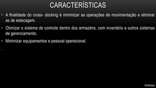 CARACTERÍSTICAS 
• A finalidade do cross- docking é minimizar as operações de movimentação e eliminar 
as de estocagem. 
• Otimizar o sistema de controle dentro dos armazéns, com inventário e outros sistemas 
de gerenciamento. 
• Minimizar equipamentos e pessoal operacional. 
. 
Andressa 
 