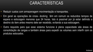CARACTERÍSTICAS 
• Reduzir custos com armazenagem movimentação e transportes. 
• Em geral as operações de cross- docking têm em comum os reduzidos tempos de 
espera e estocagem menores que 24 horas. Isto é possível por já estar definido o 
destino do item antes mesmo dele ser recebido, evitando a sua estocagem. 
• Outro requisito para que esse sistema funcione à plena capacidade são áreas de 
consolidação de cargas e também áreas para expedir os volumes sem interfir com os 
produtos estocados. 
Andressa 
 
