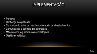 IMPLEMENTAÇÃO 
• Parceria 
• Confiança na qualidade 
• Comunicação entre os membros da cadeia de abastecimentos 
• Comunicação e controle das operações 
• Mão de obra, equipamentos e instalações 
• Gestão estratégica 
Emilly 
 