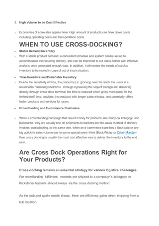 3. High Volume to be Cost Effective
o Economies of scale also applies here. High amount of products can drive down costs
including operating costs and transportation costs.
WHEN TO USE CROSS-DOCKING?
 Stable Demand Inventory
o With a stable product demand, a consistent schedule and system can be set up to
accommodate the recurring delivery, and can be improved to cut costs further with effective
analysis once generated enough data. In addition, it eliminates the needs of surplus
inventory to be stored in case of out of stock situation.
 Time-Sensitive and Perishable Inventory
o Due to the sensitivity of time, the products (i.e. grocery) need to reach the users in a
reasonable remaining shelf time. Through bypassing the step of storage and delivering
directly through cross dock terminal, the time is reduced which gives more room for the
limited shelf time, provides the products with longer sales window, and potentially offers
better products and services for users.
 Crowdfunding and E-commerce Flashsales
o When a crowdfunding campaign that raised money for products, like many on Indiegogo and
Kickstarter, they are usually one off shipments to backers and the usual method of delivery
involves crossdocking. In the same vein, when an e-commerce store has a flash sale or any
big uptick in sales volume due to some special event–think Black Friday or Cyber Monday–
then cross docking in usually the most cost effective way to deliver the inventory to the end
user.
Are Cross Dock Operations Right for
Your Products?
Cross-docking remains an essential strategy for various logistics challenges.
For crowdfunding fulfillment, rewards are shipped to a campaign’s Indiegogo or
Kickstarter backers almost always via the cross docking method.
As the hub and spoke model shows, there are efficiency gains when shipping from a
hub location.
 
