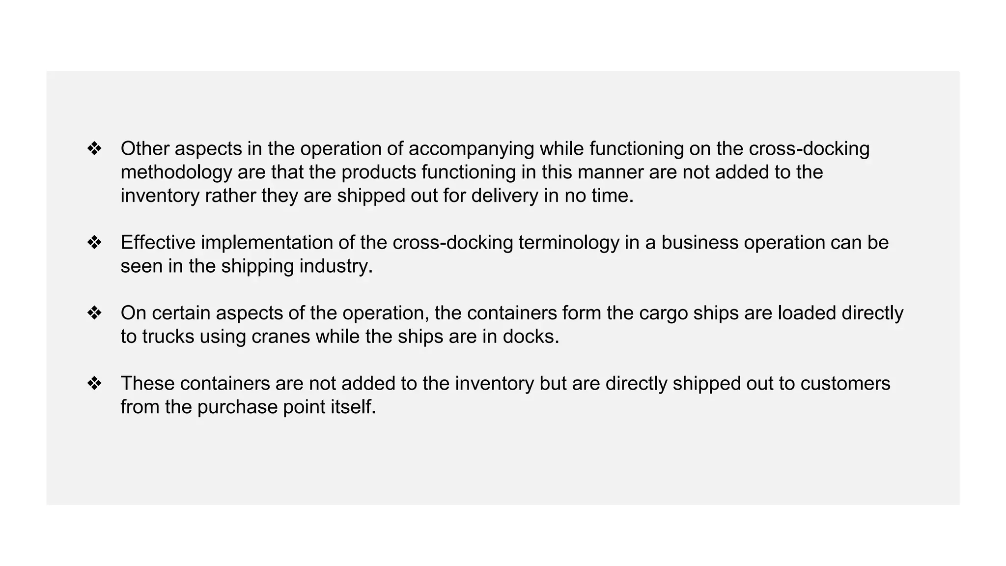 ❖ Other aspects in the operation of accompanying while functioning on the cross-docking
methodology are that the products functioning in this manner are not added to the
inventory rather they are shipped out for delivery in no time.
❖ Effective implementation of the cross-docking terminology in a business operation can be
seen in the shipping industry.
❖ On certain aspects of the operation, the containers form the cargo ships are loaded directly
to trucks using cranes while the ships are in docks.
❖ These containers are not added to the inventory but are directly shipped out to customers
from the purchase point itself.
 