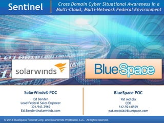 © 2013 BlueSpace Federal Corp. and SolarWinds Worldwide, LLC. All rights reserved.
Sentinel
SolarWinds® POC
Ed Bender
Lead Federal Sales Engineer
301.943.2969
Ed.Bender@solarwinds.com
BlueSpace POC
Pat Motola
CEO
512.921-0559
pat.motola@bluespace.com
Cross Domain Cyber Situational Awareness in a
Multi-Cloud, Multi-Network Federal Environment
 