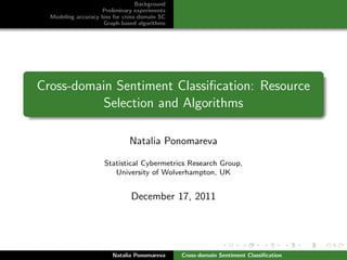 Background
                     Preliminary experiments
  Modeling accuracy loss for cross-domain SC
                     Graph-based algorithms




Cross-domain Sentiment Classiﬁcation: Resource
          Selection and Algorithms

                              Natalia Ponomareva

                     Statistical Cybermetrics Research Group,
                        University of Wolverhampton, UK


                               December 17, 2011




                        Natalia Ponomareva     Cross-domain Sentiment Classiﬁcation
 