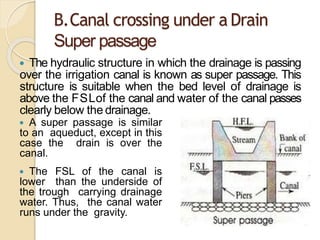 B.Canal crossing under a Drain
Super passage
 The hydraulic structure in which the drainage is passing
over the irrigation canal is known as super passage. This
structure is suitable when the bed level of drainage is
above the FSLof the canal and water of the canal passes
clearly below the drainage.
 A super passage is similar
to an aqueduct, except in this
case the drain is over the
canal.
 The FSL of the canal is
lower than the underside of
the trough carrying drainage
water. Thus, the canal water
runs under the gravity.
 