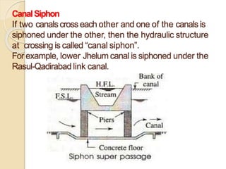 CanalSiphon
If two canals crosseach other and one of the canalsis
siphoned under the other, then the hydraulic structure
at crossing is called “canal siphon”.
For example, lower Jhelum canal is siphoned under the
Rasul-Qadirabad link canal.
 