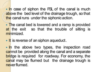  In case of siphon the FSL of the canal is much
above the bed level of the drainage trough, so that
the canal runs under the siphonicaction.
 The canal bed is lowered and a ramp is provided
at the exit so that the trouble of silting is
minimized.
 It is reverse of an siphon aqueduct.
 In the above two types, the inspection road
cannot be provided along the canal and a separate
bridge is required for roadway. For economy, the
canal may be flumed but the drainage trough is
neverflumed.
 