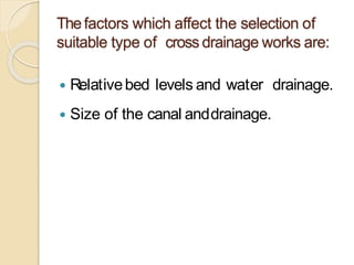 Thefactors which affect the selection of
suitable type of cross drainage works are:
 Relativebed levels and water drainage.
 Size of the canal anddrainage.
 