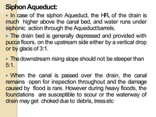 SiphonAqueduct:
 In case of the siphon Aqueduct, the HFL of the drain is
much higher above the canal bed, and water runs under
siphonic action through the Aqueductbarrels.
 The drain bed is generally depressed and provided with
pucca floors, on the upstream side either by a vertical drop
or by glacis of 3:1.
 Thedownstream rising slope should not be steeper than
5:1.
 When the canal is passed over the drain, the canal
remains open for inspection throughout and the damage
caused by flood is rare. However during heavy floods, the
foundations are susceptible to scour or the waterway of
drain may get choked due to debris, tressetc
 