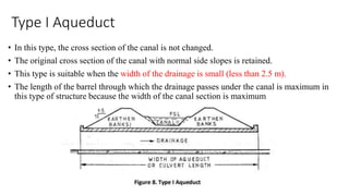 Type I Aqueduct
• In this type, the cross section of the canal is not changed.
• The original cross section of the canal with normal side slopes is retained.
• This type is suitable when the width of the drainage is small (less than 2.5 m).
• The length of the barrel through which the drainage passes under the canal is maximum in
this type of structure because the width of the canal section is maximum
 