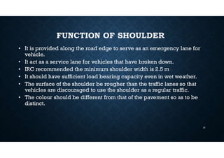 FUNCTION OF SHOULDER
• It is provided along the road edge to serve as an emergency lane for
vehicle.
• It act as a service lane for vehicles that have broken down.
• IRC recommended the minimum shoulder width is 2.5 m
• It should have sufficient load bearing capacity even in wet weather.
• The surface of the shoulder be rougher than the traffic lanes so that
vehicles are discouraged to use the shoulder as a regular traffic.
• The colour should be different from that of the pavement so as to be
distinct.
14
 
